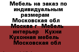 Мебель на заказ по индивидуальным размерам. - Московская обл., Москва г. Мебель, интерьер » Кухни. Кухонная мебель   . Московская обл.